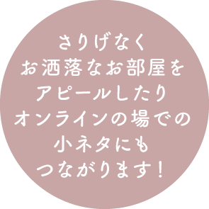 さりげなくお洒落なお部屋をアピールしたりオンラインの場での小ネタにもつながります！